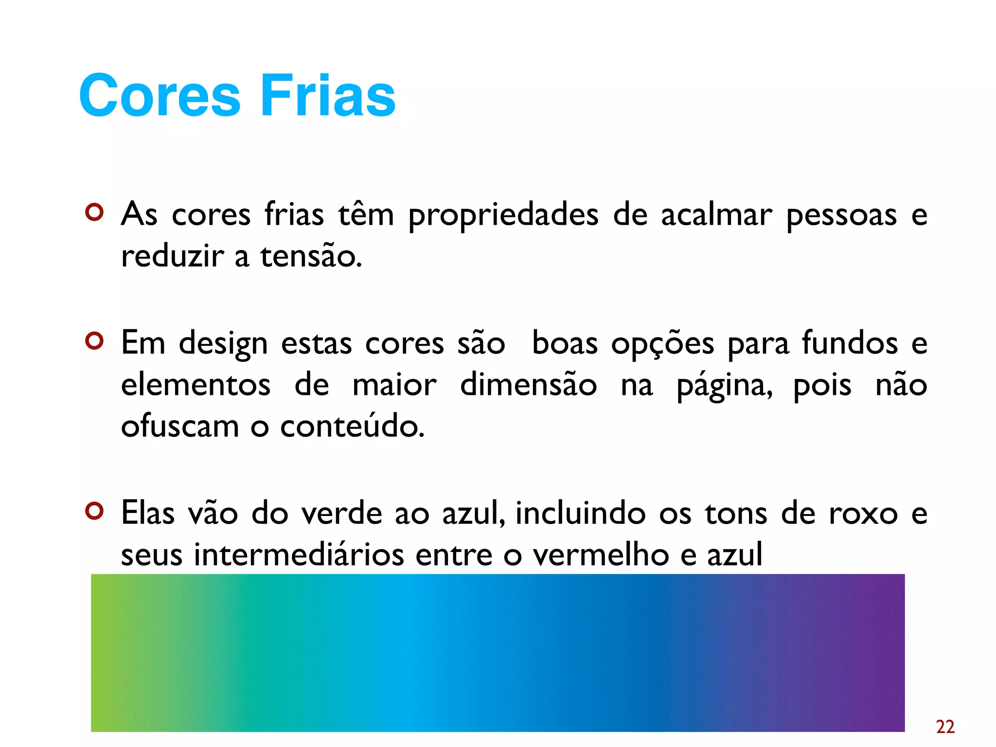 ¢ As cores frias têm propriedades de acalmar pessoas e
reduzir a tensão.
¢ Em design estas cores são boas opções para fundos e
elementos de maior dimensão na página, pois não
ofuscam o conteúdo.
¢ Elas vão do verde ao azul, incluindo os tons de roxo e
seus intermediários entre o vermelho e azul
22
Cores Frias
 