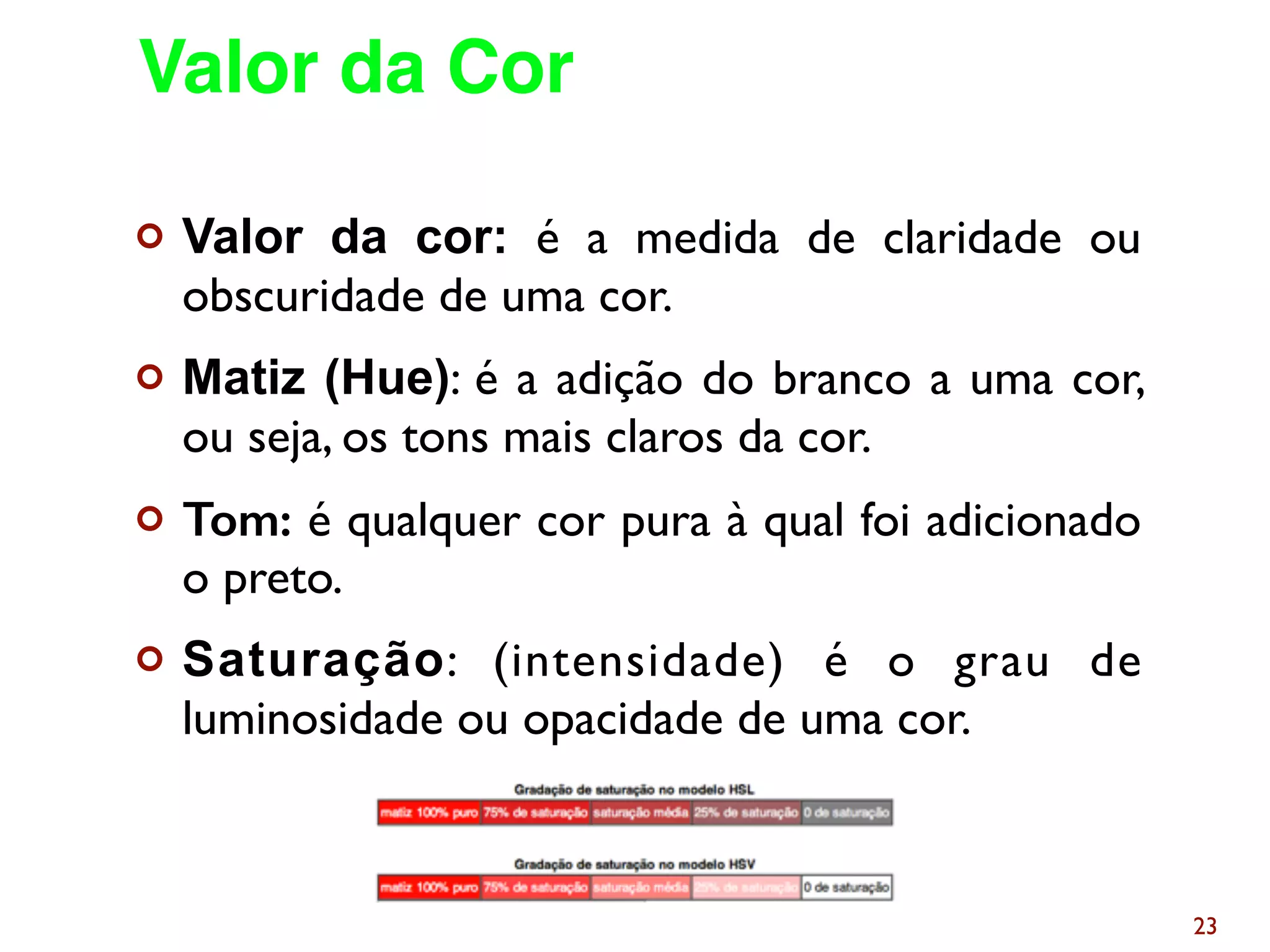 ¢ Valor da cor: é a medida de claridade ou
obscuridade de uma cor.
¢ Matiz (Hue): é a adição do branco a uma cor,
ou seja, os tons mais claros da cor.
¢ Tom: é qualquer cor pura à qual foi adicionado
o preto.
¢ Saturação: (intensidade) é o grau de
luminosidade ou opacidade de uma cor.
23
Valor da Cor
 