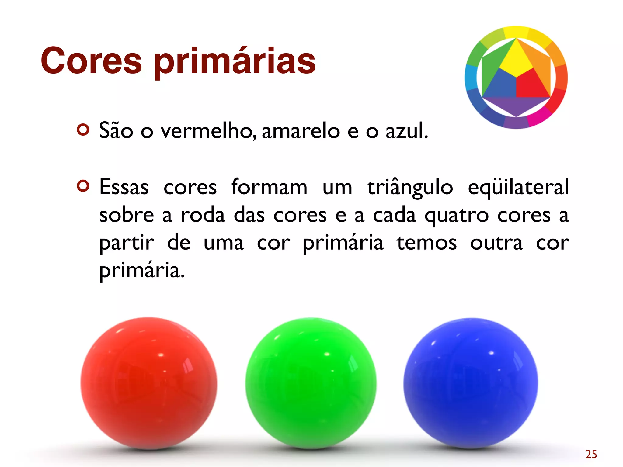 ¢ São o vermelho, amarelo e o azul.
¢ Essas cores formam um triângulo eqüilateral
sobre a roda das cores e a cada quatro cores a
partir de uma cor primária temos outra cor
primária.
25
Cores primárias
 