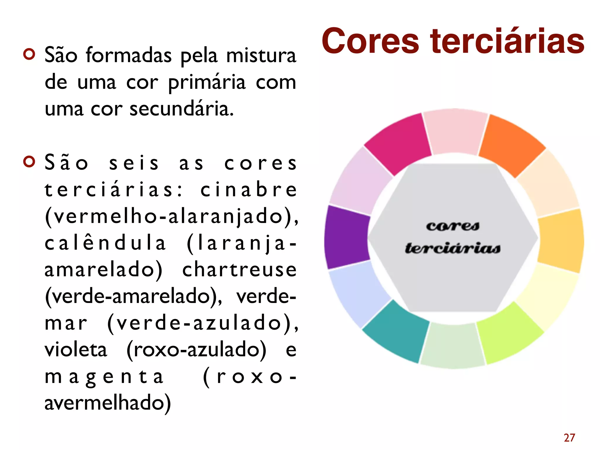 ¢ São formadas pela mistura
de uma cor primária com
uma cor secundária.
¢ S ã o s e i s a s c o r e s
t e r c i á r i a s : c i n a b r e
(vermelho-alaranjado),
c a l ê n d u l a ( l a r a n j a -
amarelado) chartreuse
(verde-amarelado), verde-
mar (verde-azulado),
violeta (roxo-azulado) e
m a g e n t a ( r o x o -
avermelhado)
27
Cores terciárias
 