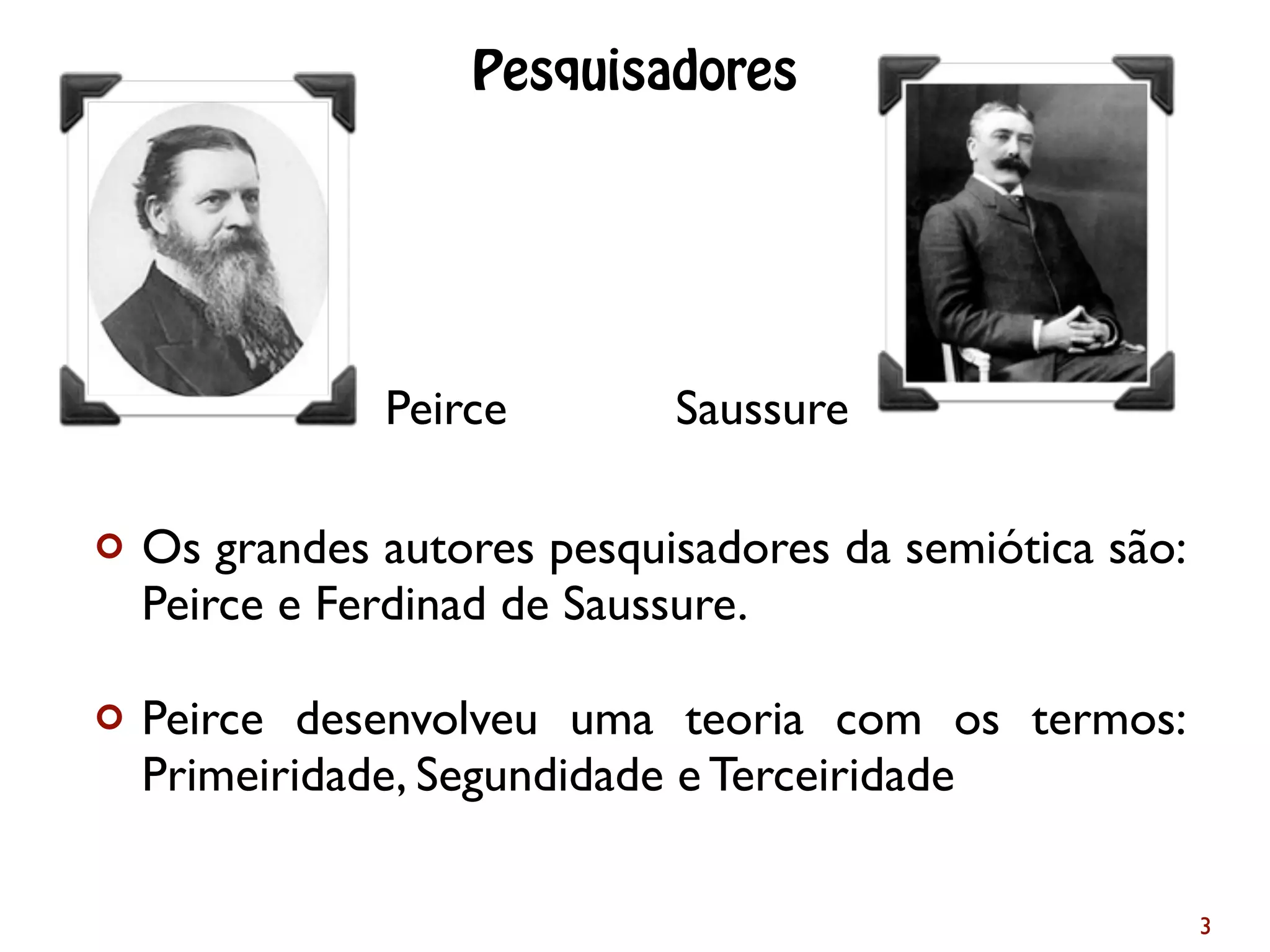 ¢ Os grandes autores pesquisadores da semiótica são:
Peirce e Ferdinad de Saussure.
¢ Peirce desenvolveu uma teoria com os termos:
Primeiridade, Segundidade e Terceiridade
3
Pesquisadores
Peirce Saussure
 
