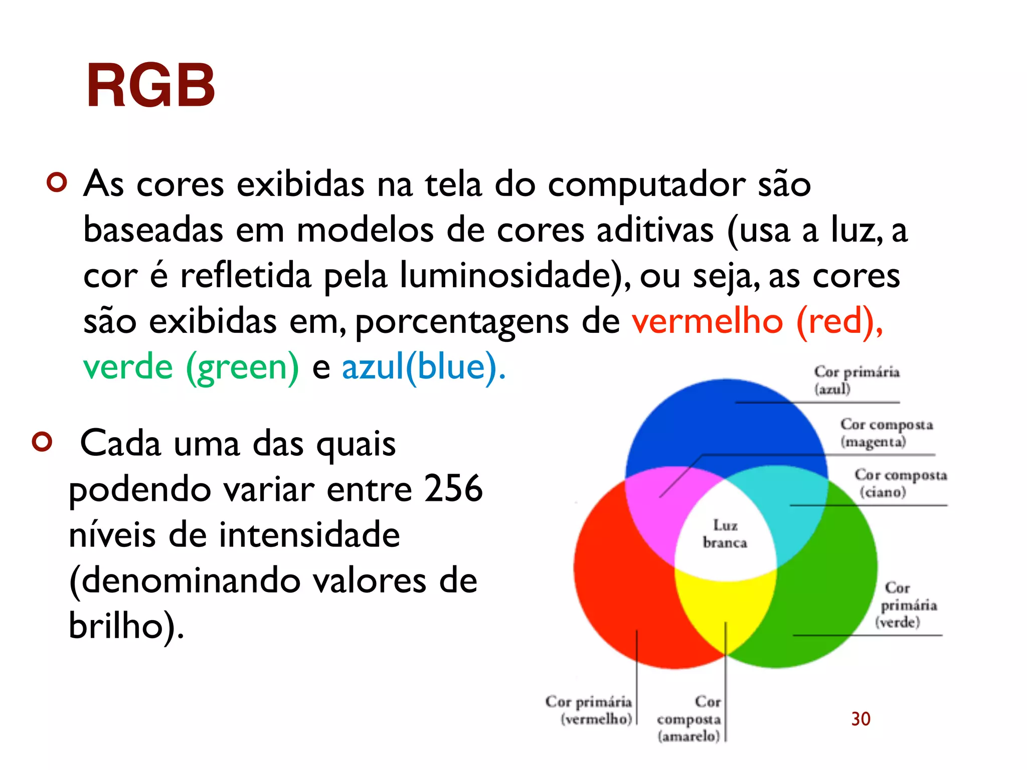 30
¢ As cores exibidas na tela do computador são
baseadas em modelos de cores aditivas (usa a luz, a
cor é reﬂetida pela luminosidade), ou seja, as cores
são exibidas em, porcentagens de vermelho (red),
verde (green) e azul(blue).
¢ Cada uma das quais
podendo variar entre 256
níveis de intensidade
(denominando valores de
brilho).
RGB
 