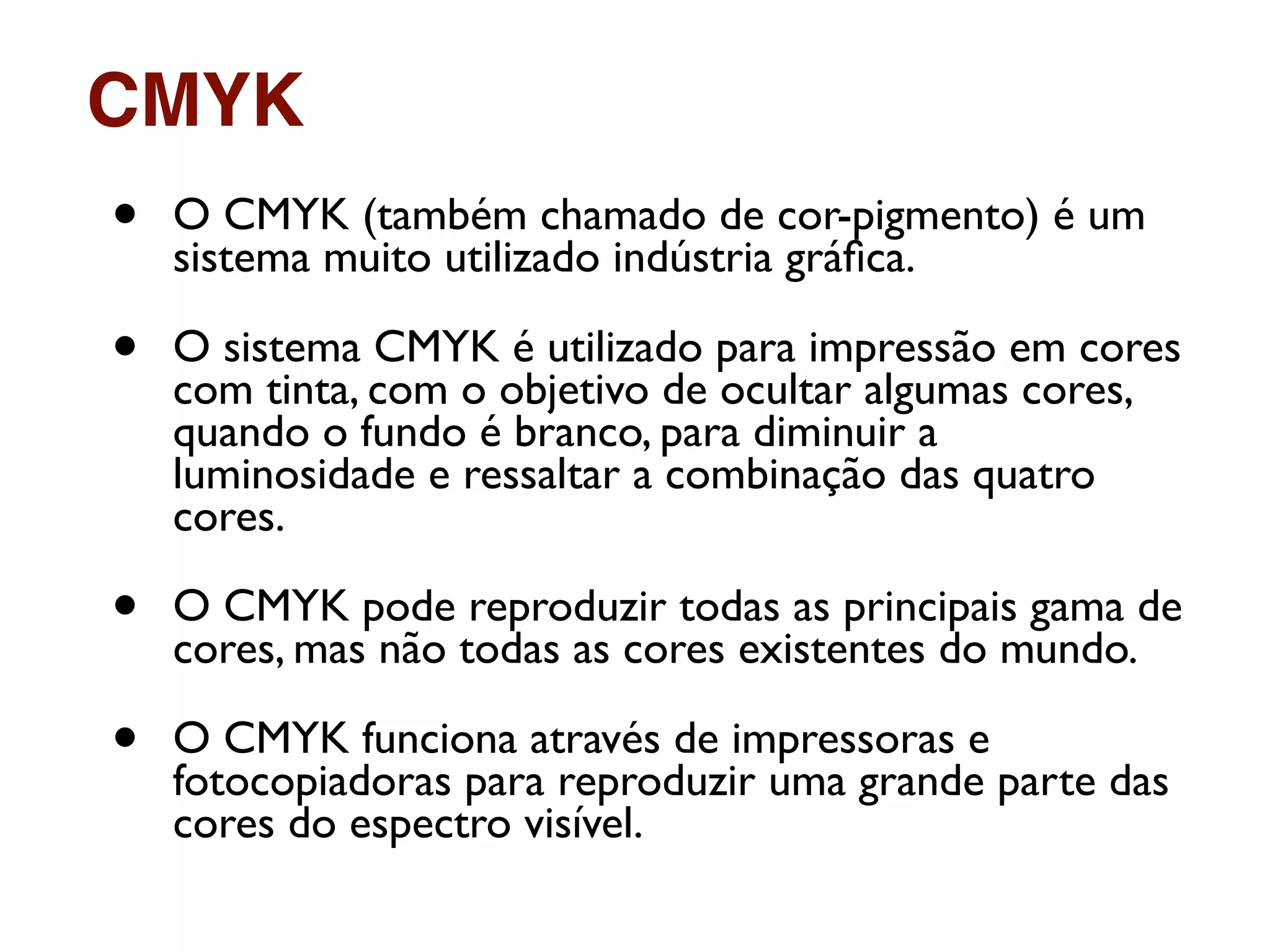 • O CMYK (também chamado de cor-pigmento) é um
sistema muito utilizado indústria gráﬁca.
• O sistema CMYK é utilizado para impressão em cores
com tinta, com o objetivo de ocultar algumas cores,
quando o fundo é branco, para diminuir a
luminosidade e ressaltar a combinação das quatro
cores.
• O CMYK pode reproduzir todas as principais gama de
cores, mas não todas as cores existentes do mundo.
• O CMYK funciona através de impressoras e
fotocopiadoras para reproduzir uma grande parte das
cores do espectro visível.
CMYK
 