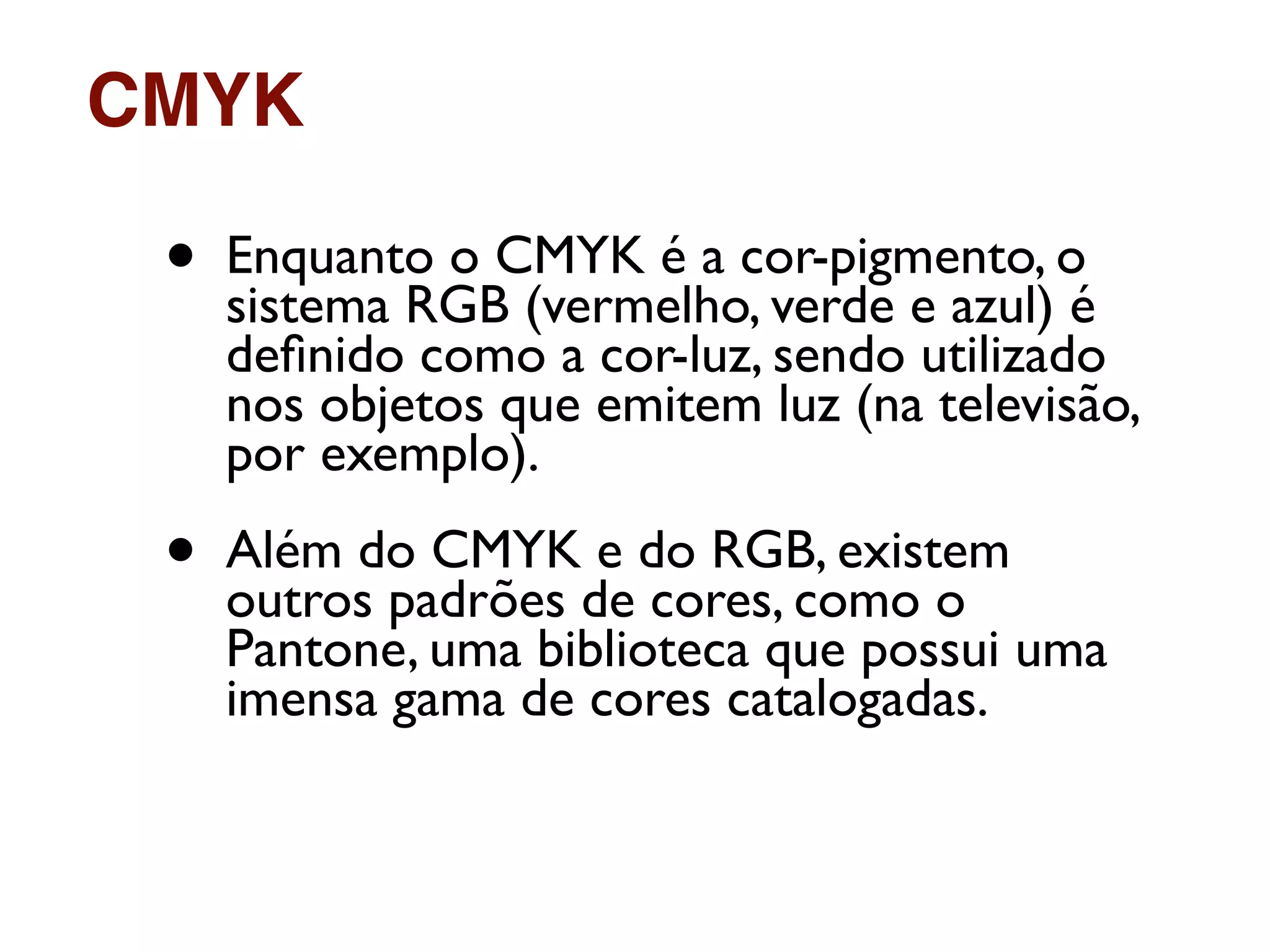 • Enquanto o CMYK é a cor-pigmento, o
sistema RGB (vermelho, verde e azul) é
deﬁnido como a cor-luz, sendo utilizado
nos objetos que emitem luz (na televisão,
por exemplo).
• Além do CMYK e do RGB, existem
outros padrões de cores, como o
Pantone, uma biblioteca que possui uma
imensa gama de cores catalogadas.
CMYK
 