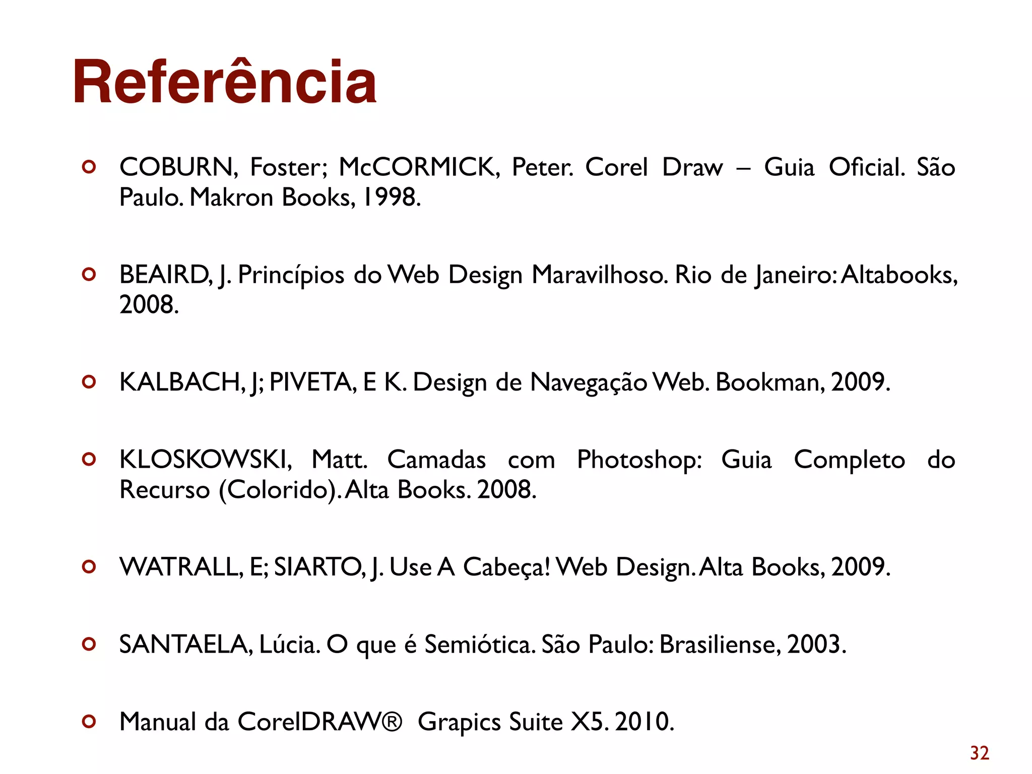 32
¢ COBURN, Foster; McCORMICK, Peter. Corel Draw – Guia Oﬁcial. São
Paulo. Makron Books, 1998.
¢ BEAIRD, J. Princípios do Web Design Maravilhoso. Rio de Janeiro:Altabooks,
2008.
¢ KALBACH, J; PIVETA, E K. Design de Navegação Web. Bookman, 2009.
¢ KLOSKOWSKI, Matt. Camadas com Photoshop: Guia Completo do
Recurso (Colorido).Alta Books. 2008.
¢ WATRALL, E; SIARTO, J. Use A Cabeça! Web Design.Alta Books, 2009.
¢ SANTAELA, Lúcia. O que é Semiótica. São Paulo: Brasiliense, 2003.
¢ Manual da CorelDRAW® Grapics Suite X5. 2010.
Referência
 