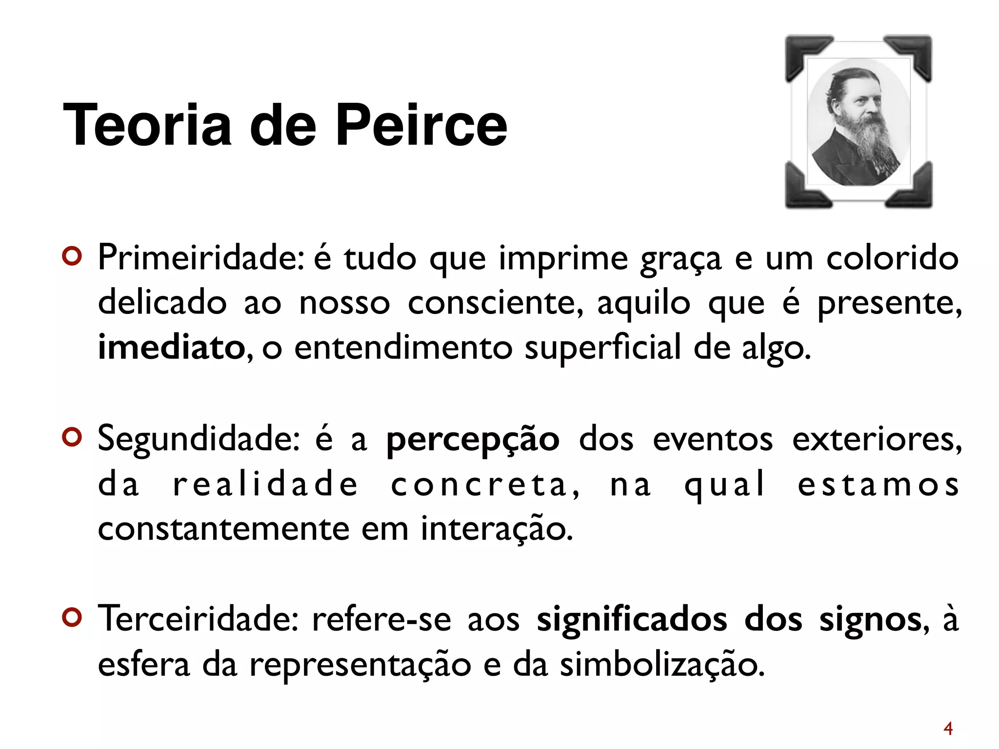 ¢ Primeiridade: é tudo que imprime graça e um colorido
delicado ao nosso consciente, aquilo que é presente,
imediato, o entendimento superﬁcial de algo.
¢ Segundidade: é a percepção dos eventos exteriores,
da realidade concreta, na qual estamos
constantemente em interação.
¢ Terceiridade: refere-se aos signiﬁcados dos signos, à
esfera da representação e da simbolização.
4
Teoria de Peirce
 