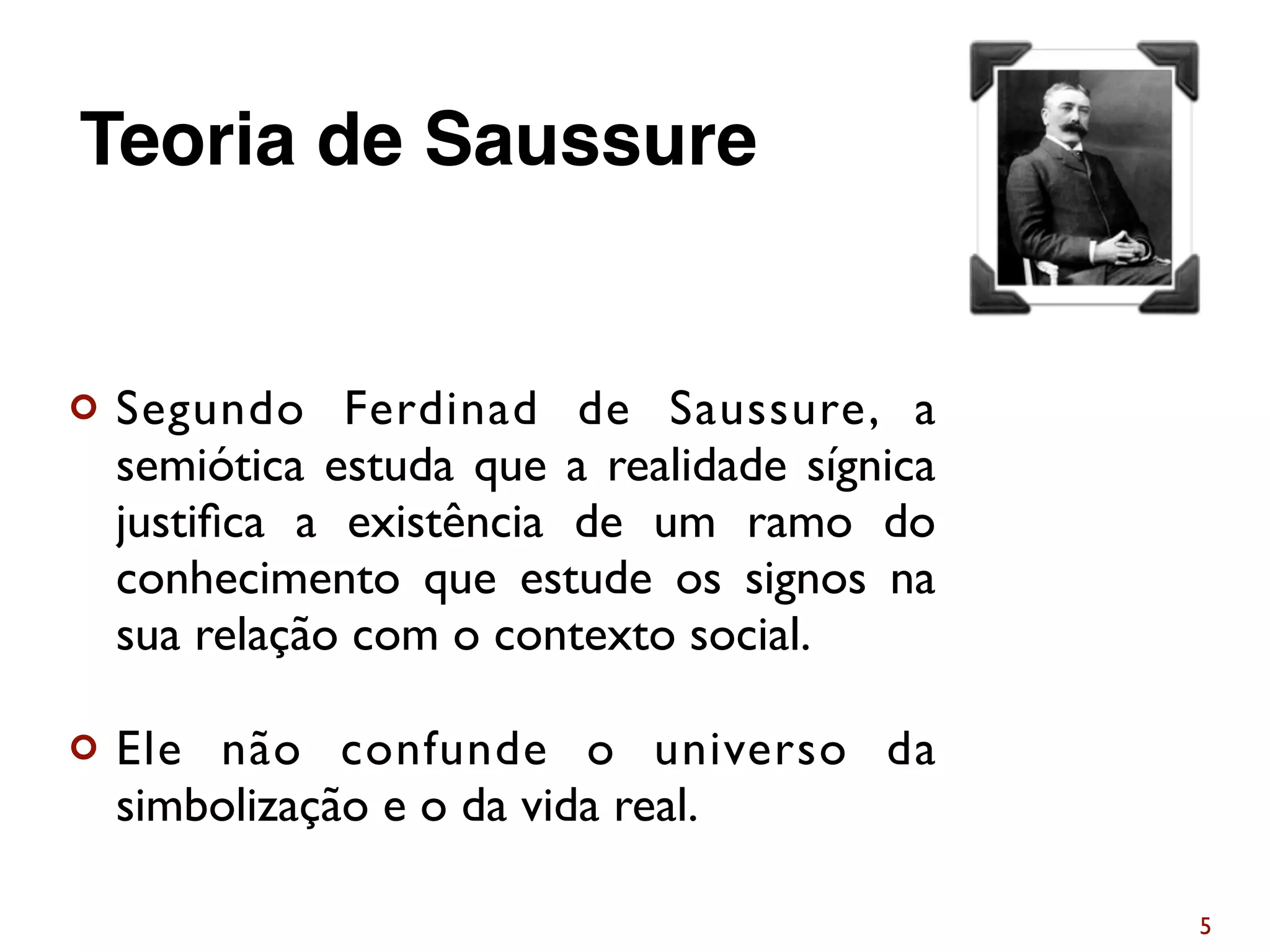 ¢ Segundo Ferdinad de Saussure, a
semiótica estuda que a realidade sígnica
justiﬁca a existência de um ramo do
conhecimento que estude os signos na
sua relação com o contexto social.
¢ Ele não confunde o universo da
simbolização e o da vida real.
5
Teoria de Saussure
 