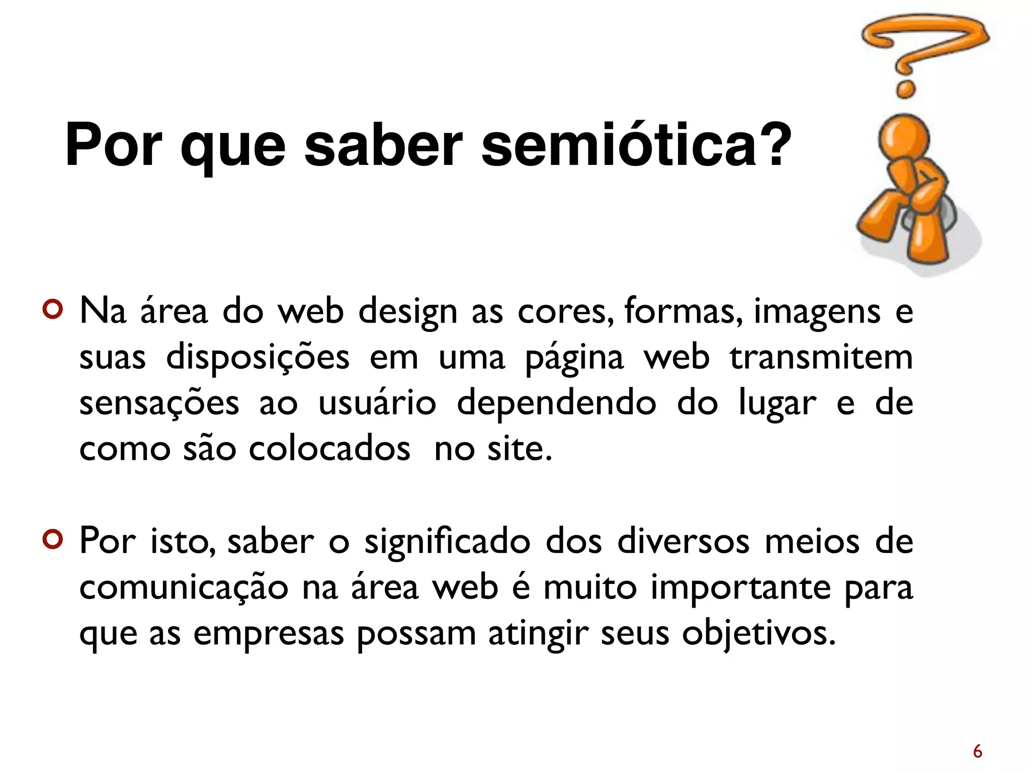 ¢ Na área do web design as cores, formas, imagens e
suas disposições em uma página web transmitem
sensações ao usuário dependendo do lugar e de
como são colocados no site.
¢ Por isto, saber o signiﬁcado dos diversos meios de
comunicação na área web é muito importante para
que as empresas possam atingir seus objetivos.
6
Por que saber semiótica?
 