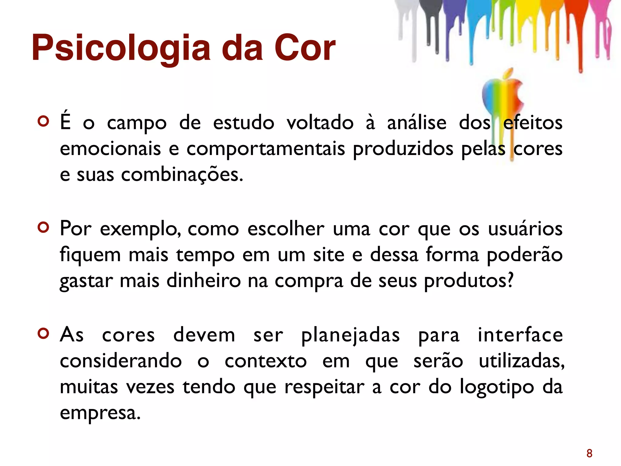 ¢ É o campo de estudo voltado à análise dos efeitos
emocionais e comportamentais produzidos pelas cores
e suas combinações.
¢ Por exemplo, como escolher uma cor que os usuários
ﬁquem mais tempo em um site e dessa forma poderão
gastar mais dinheiro na compra de seus produtos?
¢ As cores devem ser planejadas para interface
considerando o contexto em que serão utilizadas,
muitas vezes tendo que respeitar a cor do logotipo da
empresa.
8
Psicologia da Cor
 