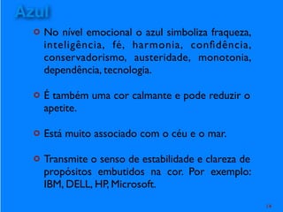 ¢ No nível emocional o azul simboliza fraqueza,
inteligência, fé, harmonia, conﬁdência,
conservadorismo, austeridade, monotonia,
dependência, tecnologia.
¢ É também uma cor calmante e pode reduzir o
apetite.
¢ Está muito associado com o céu e o mar.
¢ Transmite o senso de estabilidade e clareza de
propósitos embutidos na cor. Por exemplo:
IBM, DELL, HP, Microsoft.
14
Azul
 