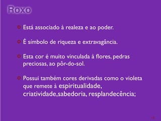 ¢ Está associado à realeza e ao poder.
¢ É símbolo de riqueza e extravagância.
¢ Esta cor é muito vinculada à ﬂores, pedras
preciosas, ao pôr-do-sol.
¢ Possui também cores derivadas como o violeta
que remete à espiritualidade,
criatividade,sabedoria, resplandecência;
15
Roxo
 