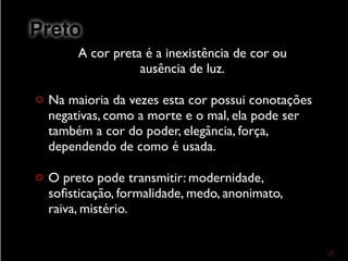 A cor preta é a inexistência de cor ou
ausência de luz.
¢ Na maioria da vezes esta cor possui conotações
negativas, como a morte e o mal, ela pode ser
também a cor do poder, elegância, força,
dependendo de como é usada.
¢ O preto pode transmitir: modernidade,
soﬁsticação, formalidade, medo, anonimato,
raiva, mistério.
17
Preto
 