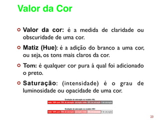¢ Valor da cor: é a medida de claridade ou
obscuridade de uma cor.
¢ Matiz (Hue): é a adição do branco a uma cor,
ou seja, os tons mais claros da cor.
¢ Tom: é qualquer cor pura à qual foi adicionado
o preto.
¢ Saturação: (intensidade) é o grau de
luminosidade ou opacidade de uma cor.
23
Valor da Cor
 