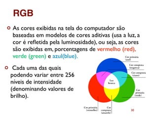 30
¢ As cores exibidas na tela do computador são
baseadas em modelos de cores aditivas (usa a luz, a
cor é reﬂetida pela luminosidade), ou seja, as cores
são exibidas em, porcentagens de vermelho (red),
verde (green) e azul(blue).
¢ Cada uma das quais
podendo variar entre 256
níveis de intensidade
(denominando valores de
brilho).
RGB
 