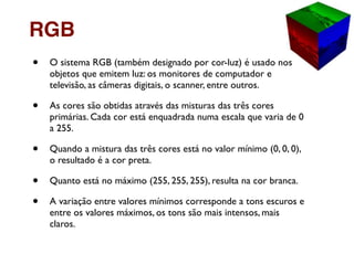 • O sistema RGB (também designado por cor-luz) é usado nos
objetos que emitem luz: os monitores de computador e
televisão, as câmeras digitais, o scanner, entre outros.
• As cores são obtidas através das misturas das três cores
primárias. Cada cor está enquadrada numa escala que varia de 0
a 255.
• Quando a mistura das três cores está no valor mínimo (0, 0, 0),
o resultado é a cor preta.
• Quanto está no máximo (255, 255, 255), resulta na cor branca.
• A variação entre valores mínimos corresponde a tons escuros e
entre os valores máximos, os tons são mais intensos, mais
claros.
RGB
 