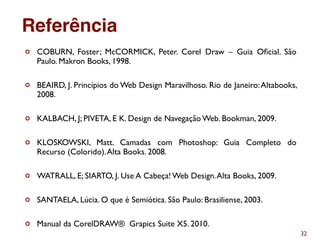 32
¢ COBURN, Foster; McCORMICK, Peter. Corel Draw – Guia Oﬁcial. São
Paulo. Makron Books, 1998.
¢ BEAIRD, J. Princípios do Web Design Maravilhoso. Rio de Janeiro:Altabooks,
2008.
¢ KALBACH, J; PIVETA, E K. Design de Navegação Web. Bookman, 2009.
¢ KLOSKOWSKI, Matt. Camadas com Photoshop: Guia Completo do
Recurso (Colorido).Alta Books. 2008.
¢ WATRALL, E; SIARTO, J. Use A Cabeça! Web Design.Alta Books, 2009.
¢ SANTAELA, Lúcia. O que é Semiótica. São Paulo: Brasiliense, 2003.
¢ Manual da CorelDRAW® Grapics Suite X5. 2010.
Referência
 