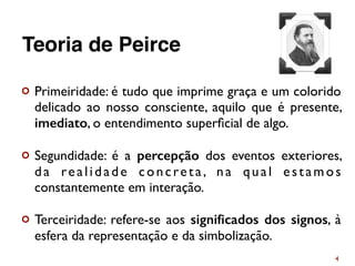¢ Primeiridade: é tudo que imprime graça e um colorido
delicado ao nosso consciente, aquilo que é presente,
imediato, o entendimento superﬁcial de algo.
¢ Segundidade: é a percepção dos eventos exteriores,
da realidade concreta, na qual estamos
constantemente em interação.
¢ Terceiridade: refere-se aos signiﬁcados dos signos, à
esfera da representação e da simbolização.
4
Teoria de Peirce
 