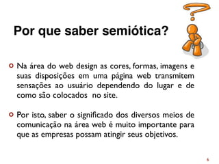 ¢ Na área do web design as cores, formas, imagens e
suas disposições em uma página web transmitem
sensações ao usuário dependendo do lugar e de
como são colocados no site.
¢ Por isto, saber o signiﬁcado dos diversos meios de
comunicação na área web é muito importante para
que as empresas possam atingir seus objetivos.
6
Por que saber semiótica?
 