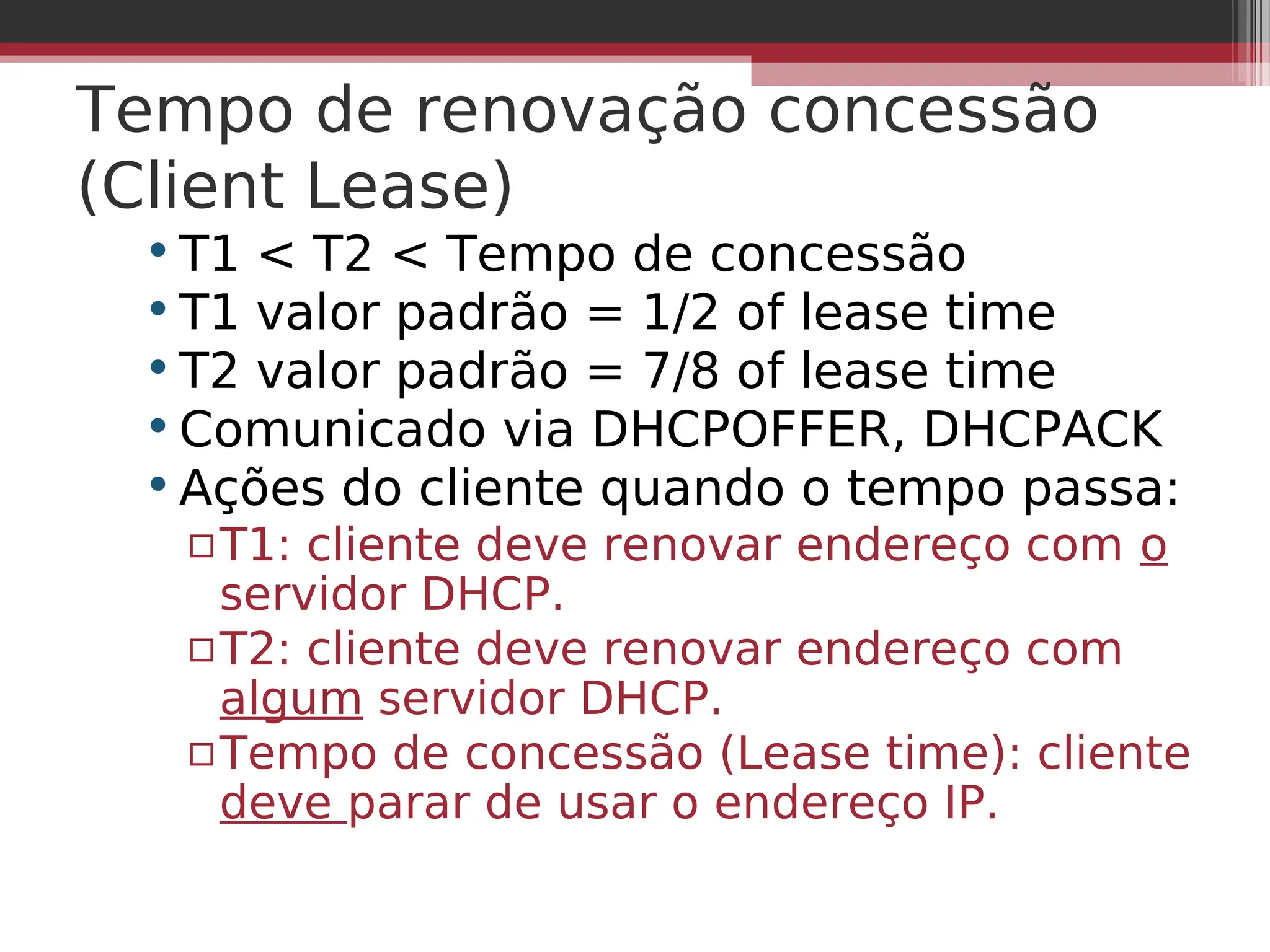 Tempo de renovação concessão
(Client Lease)
•T1 < T2 < Tempo de concessão
•T1 valor padrão = 1/2 of lease time
•T2 valor padrão = 7/8 of lease time
•Comunicado via DHCPOFFER, DHCPACK
•Ações do cliente quando o tempo passa:
▫T1: cliente deve renovar endereço com o
servidor DHCP.
▫T2: cliente deve renovar endereço com
algum servidor DHCP.
▫Tempo de concessão (Lease time): cliente
deve parar de usar o endereço IP.
 