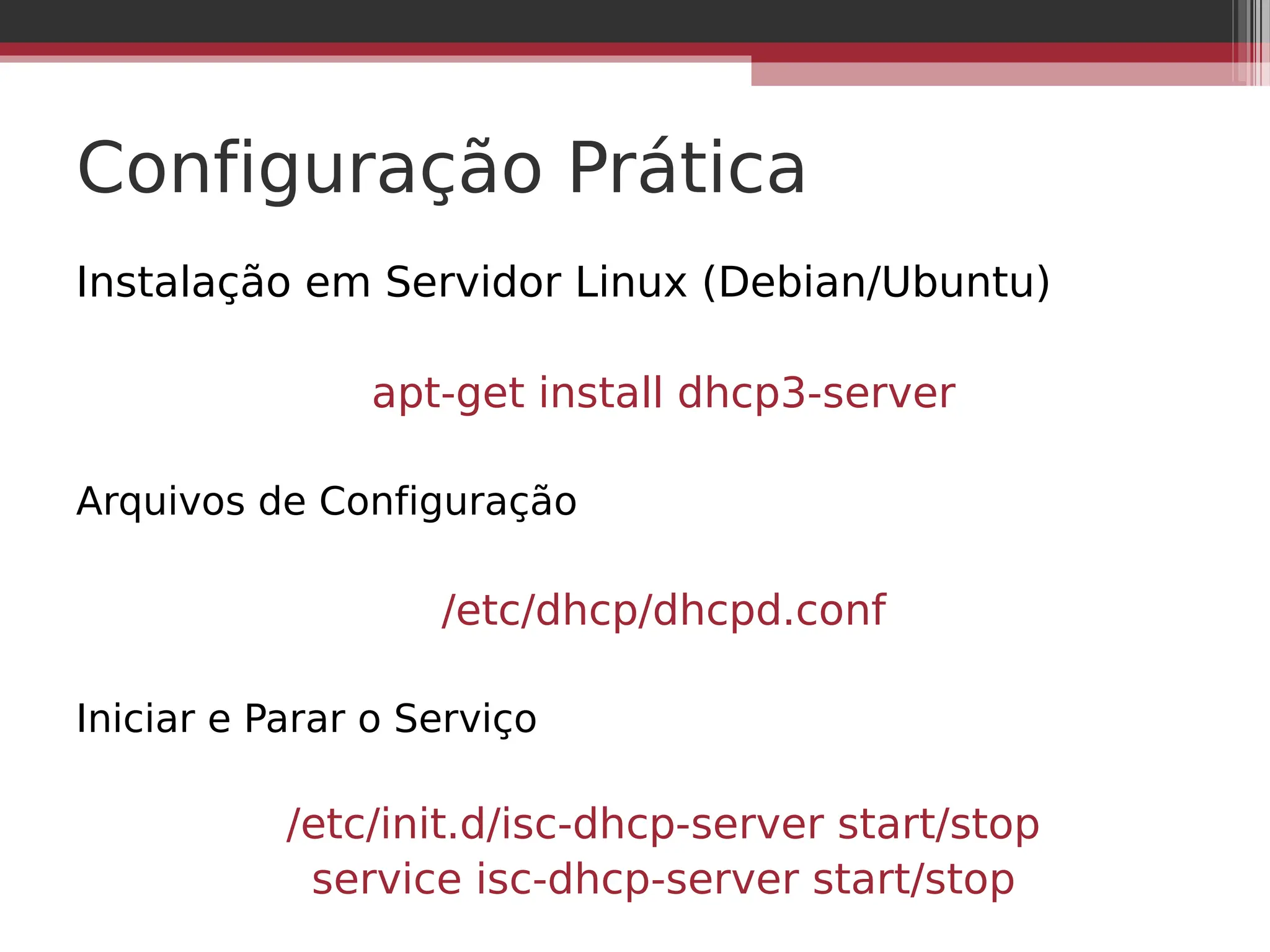 Configuração Prática
Instalação em Servidor Linux (Debian/Ubuntu)
apt-get install dhcp3-server
Arquivos de Configuração
/etc/dhcp/dhcpd.conf
Iniciar e Parar o Serviço
/etc/init.d/isc-dhcp-server start/stop
service isc-dhcp-server start/stop
 