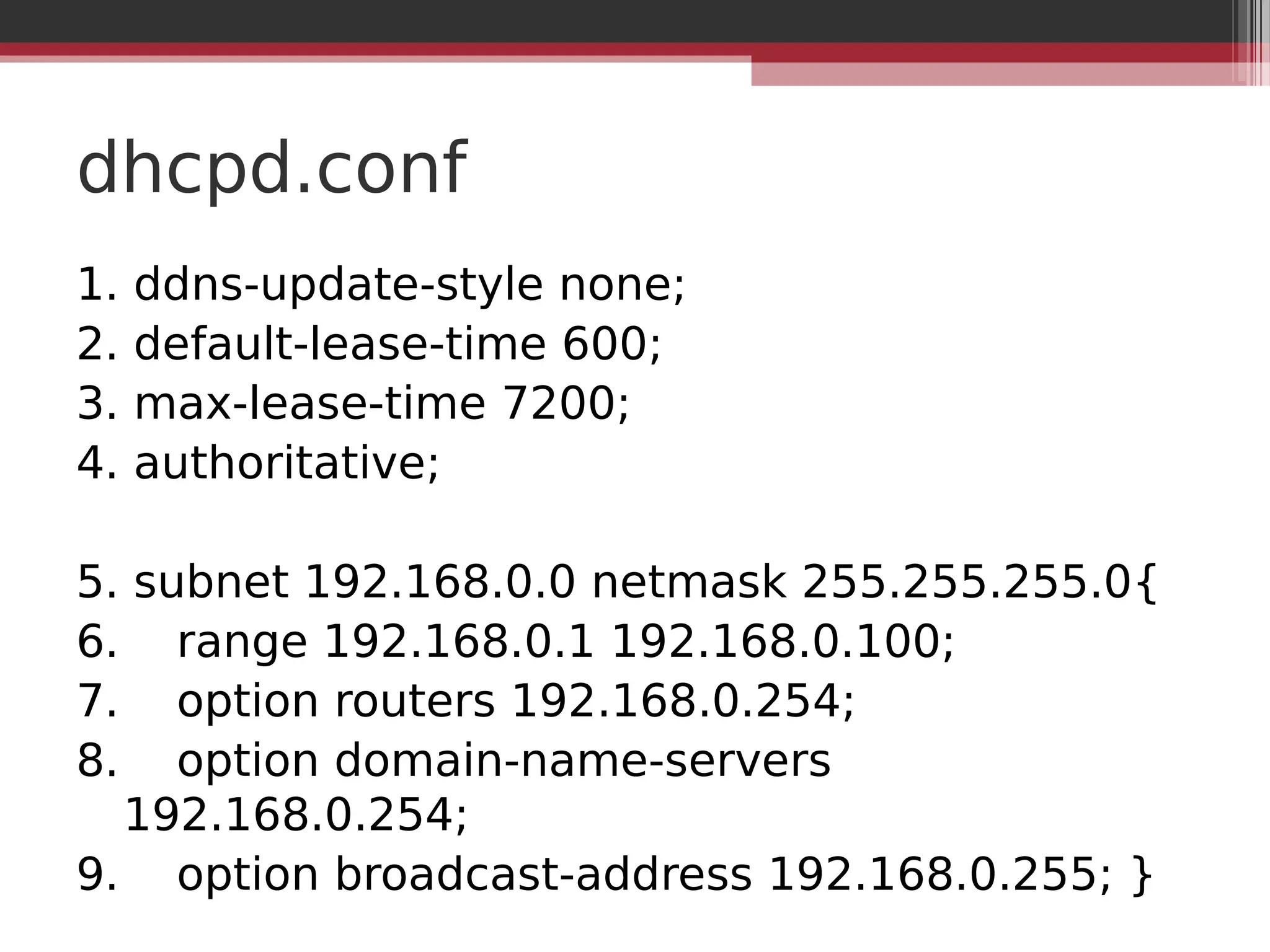 dhcpd.conf
1. ddns-update-style none;
2. default-lease-time 600;
3. max-lease-time 7200;
4. authoritative;
5. subnet 192.168.0.0 netmask 255.255.255.0{
6. range 192.168.0.1 192.168.0.100;
7. option routers 192.168.0.254;
8. option domain-name-servers
192.168.0.254;
9. option broadcast-address 192.168.0.255; }
 