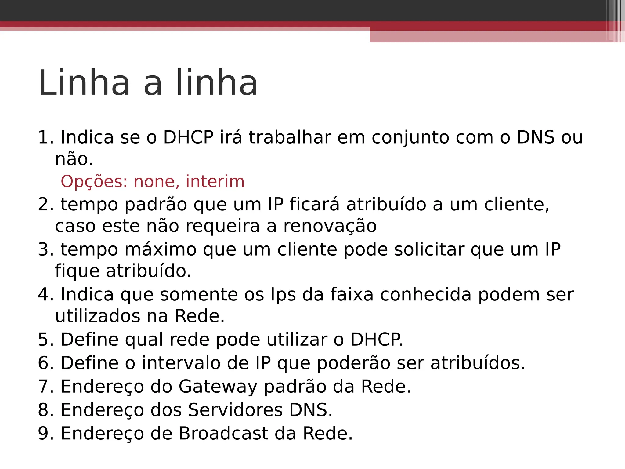 Linha a linha
1. Indica se o DHCP irá trabalhar em conjunto com o DNS ou
não.
Opções: none, interim
2. tempo padrão que um IP ficará atribuído a um cliente,
caso este não requeira a renovação
3. tempo máximo que um cliente pode solicitar que um IP
fique atribuído.
4. Indica que somente os Ips da faixa conhecida podem ser
utilizados na Rede.
5. Define qual rede pode utilizar o DHCP.
6. Define o intervalo de IP que poderão ser atribuídos.
7. Endereço do Gateway padrão da Rede.
8. Endereço dos Servidores DNS.
9. Endereço de Broadcast da Rede.
 