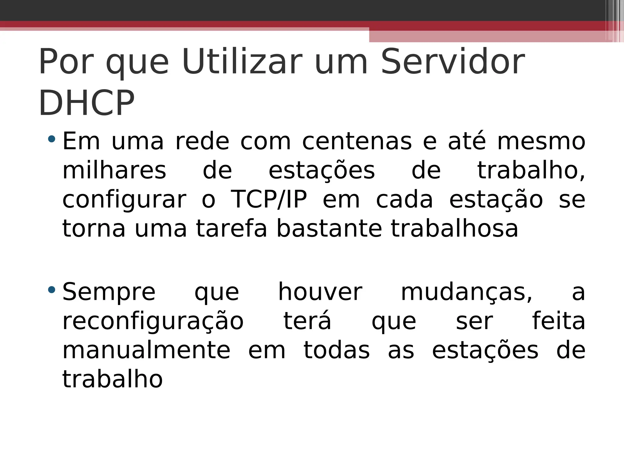 Por que Utilizar um Servidor
DHCP
•Em uma rede com centenas e até mesmo
milhares de estações de trabalho,
configurar o TCP/IP em cada estação se
torna uma tarefa bastante trabalhosa
•Sempre que houver mudanças, a
reconfiguração terá que ser feita
manualmente em todas as estações de
trabalho
 