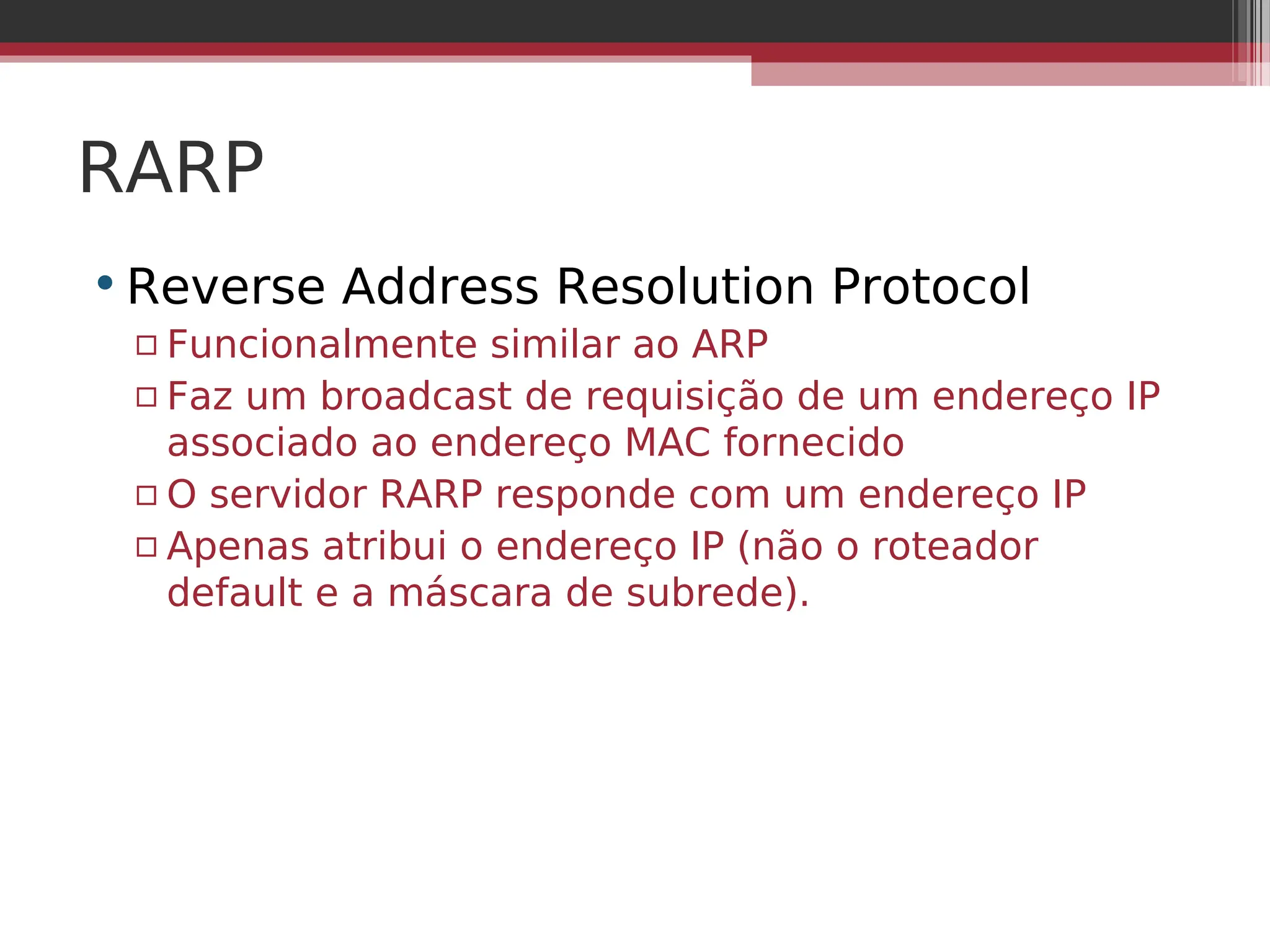 RARP
•Reverse Address Resolution Protocol
▫ Funcionalmente similar ao ARP
▫ Faz um broadcast de requisição de um endereço IP
associado ao endereço MAC fornecido
▫ O servidor RARP responde com um endereço IP
▫ Apenas atribui o endereço IP (não o roteador
default e a máscara de subrede).
 