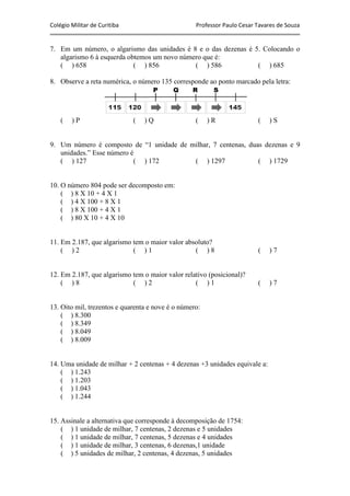 Colégio Militar de Curitiba Professor Paulo Cesar Tavares de Souza
7. Em um número, o algarismo das unidades é 8 e o das dezenas é 5. Colocando o
algarismo 6 à esquerda obtemos um novo número que é:
( ) 658 ( ) 856 ( ) 586 ( ) 685
8. Observe a reta numérica, o número 135 corresponde ao ponto marcado pela letra:
( ) P ( ) Q ( ) R ( ) S
9. Um número é composto de “1 unidade de milhar, 7 centenas, duas dezenas e 9
unidades.” Esse número é
( ) 127 ( ) 172 ( ) 1297 ( ) 1729
10. O número 804 pode ser decomposto em:
( ) 8 X 10 + 4 X 1
( ) 4 X 100 + 8 X 1
( ) 8 X 100 + 4 X 1
( ) 80 X 10 + 4 X 10
11. Em 2.187, que algarismo tem o maior valor absoluto?
( ) 2 ( ) 1 ( ) 8 ( ) 7
12. Em 2.187, que algarismo tem o maior valor relativo (posicional)?
( ) 8 ( ) 2 ( ) 1 ( ) 7
13. Oito mil, trezentos e quarenta e nove é o número:
( ) 8.300
( ) 8.349
( ) 8.049
( ) 8.009
14. Uma unidade de milhar + 2 centenas + 4 dezenas +3 unidades equivale a:
( ) 1.243
( ) 1.203
( ) 1.043
( ) 1.244
15. Assinale a alternativa que corresponde à decomposição de 1754:
( ) 1 unidade de milhar, 7 centenas, 2 dezenas e 5 unidades
( ) 1 unidade de milhar, 7 centenas, 5 dezenas e 4 unidades
( ) 1 unidade de milhar, 3 centenas, 6 dezenas,1 unidade
( ) 5 unidades de milhar, 2 centenas, 4 dezenas, 5 unidades
 