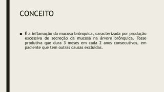 CONCEITO
■ É a inflamação da mucosa brônquica, caracterizada por produção
excessiva de secreção da mucosa na árvore brônquica. Tosse
produtiva que dura 3 meses em cada 2 anos consecutivos, em
paciente que tem outras causas excluídas.
 