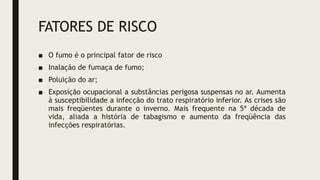 FATORES DE RISCO
■ O fumo é o principal fator de risco
■ Inalação de fumaça de fumo;
■ Poluição do ar;
■ Exposição ocupacional a substâncias perigosa suspensas no ar. Aumenta
à susceptibilidade a infecção do trato respiratório inferior. As crises são
mais freqüentes durante o inverno. Mais frequente na 5ª década de
vida, aliada a história de tabagismo e aumento da freqüência das
infecções respiratórias.
 