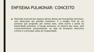 ENFISEMA PULMONAR: CONCEITO
■ Distensão anormal dos espaços aéreos distais aos bronquíolos terminais,
com destruição das paredes alveolares. É o estágio final de um
processo que progrediu por muitos anos, onde ocorre a perda da
elasticidade pulmonar. A função pulmonar, na maioria dos casos, está
irreversivelmente comprometida. Ao lado da bronquite obstrutiva
crônica é a principal causa de incapacidade.
 