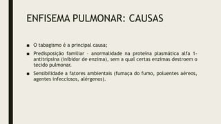 ENFISEMA PULMONAR: CAUSAS
■ O tabagismo é a principal causa;
■ Predisposição familiar – anormalidade na proteína plasmática alfa 1-
antitripsina (inibidor de enzima), sem a qual certas enzimas destroem o
tecido pulmonar.
■ Sensibilidade a fatores ambientais (fumaça do fumo, poluentes aéreos,
agentes infecciosos, alérgenos).
 