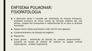 ENFISEMA PULMONAR:
FISIOPATOLOGIA
■ A obstrução aérea é causada por inflamação da mucosa brônquica,
produção excessiva de muco, perda da retração elástica das vias
aéreas, colapso dos bronquíolos e redistribuição do ar para os alvéolos
funcionais.
■ Espaço morto (áreas pulmonares onde não há troca gasosa);
■ Comprometimento da difusão de oxigênio;
■ Hipoxemia;
■ Casos graves – eliminação do dióxido de carbono comprometida –
aumento da tensão de dióxido de carbono no sangue arterial
(hipercapnia) – acidose respiratória.
 