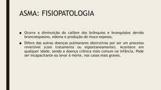 ASMA: FISIOPATOLOGIA
■ Ocorre a diminuição do calibre dos brônquios e bronquíolos devido
broncoespasmo, edema e produção de muco espesso.
■ Difere das outras doenças pulmonares obstrutivas por ser um processo
reversível (com tratamento ou espontaneamente). Acontece em
qualquer idade, sendo a doença crônica mais comum na infância. Pode
ser incapacitante ou levar à morte, nos casos mais graves.
 