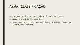 ASMA: CLASSIFICAÇÃO
■ Leve: sintomas discretos e esporádicos, não prejudica o sono.
■ Moderada: apresenta dispneia e tosse;
■ Grave: sintomas podem tornar-se diários. Atividades físicas são
limitadas (MAL ASMÁTICO)
 