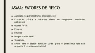 ASMA: FATORES DE RISCO
■ A alergia é o principal fator predisponente
■ Exposição crônica a irritantes aéreos ou alergênicos, condições
ambientais
■ Odores fortes
■ Estresse
■ Sinusite
■ Desgaste emocional.
■ Tabagismo
■ Evolui para o estado asmático (crise grave e persistente que não
responde à terapia convencional
 