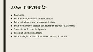 ASMA: PREVENÇÃO
■ Não fumar
■ Evitar mudanças bruscas de temperatura
■ Evitar sair de casa com o tempo muito frio
■ Evitar contato com pessoas portadoras de doenças respiratórias
■ Tomar de 6 a 8 copos de água/dia
■ Controlar-se emocionalmente
■ Evitar inalação de inseticidas, desodorantes, tintas, etc.
 