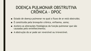 DOENÇA PULMONAR OBSTRUTIVA
CRÔNICA - DPOC
■ Estado de doença pulmonar no qual o fluxo de ar está obstruído;
■ É constituída pela bronquite crônica, enfisema, asma;
■ Acelera as alterações fisiológicas da função pulmonar que são
causadas pelo envelhecimento;
■ A obstrução do ar pode ser reversível ou irreversível.
 