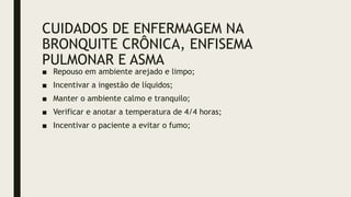 CUIDADOS DE ENFERMAGEM NA
BRONQUITE CRÔNICA, ENFISEMA
PULMONAR E ASMA
■ Repouso em ambiente arejado e limpo;
■ Incentivar a ingestão de líquidos;
■ Manter o ambiente calmo e tranquilo;
■ Verificar e anotar a temperatura de 4/4 horas;
■ Incentivar o paciente a evitar o fumo;
 
