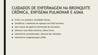 ■ Evitar o ar poluído e atividades físicas;
■ Umidificar o ambiente de repouso com H2O fervente;
■ Usar lenços de papel na eliminação de secreções;
■ Oferecer uma dieta nutritiva; (dieta livre);
■ Administrar aerosolterapia, distante das refeições;
■ Administrar oxigenoterapia (CPM).
CUIDADOS DE ENFERMAGEM NA BRONQUITE
CRÔNICA, ENFISEMA PULMONAR E ASMA
 
