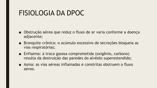 FISIOLOGIA DA DPOC
■ Obstrução aérea que reduz o fluxo de ar varia conforme a doença
adjacente;
■ Bronquite crônica: o acúmulo excessivo de secreções bloqueia as
vias respiratórias;
■ Enfisema: a troca gasosa comprometida (oxigênio, carbono)
resulta da destruição das paredes do alvéolo superestendido;
■ Asma: as vias aéreas inflamadas e constritas obstruem o fluxo
aéreo.
 