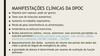 MANIFESTAÇÕES CLÍNICAS DA DPOC
■ Dispneia (em repouso, pode ser grave);
■ Tosse (uso de músculos acessórios);
■ Aumento no trabalho respiratório;
■ Perda de peso (interferência na alimentação);
■ Intolerância os esforços/exercícios.
■ Ruídos Adventícios (sibilos, roncos, estertores: sons anormais percebidos na
ausculta pulmonar) Ausculta pulmonar lung sounds - som normal, sibilos,
estertores creptantes, estridor traqueal. - YouTube
■ Baqueateamento dos dedos – aumento do volume das pontas dos dedos das
mãos e perda do ângulo de emergência da unha)
■ A gravidade da doença é determinada por exames de avaliação da função
pulmonar.
 