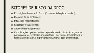 FATORES DE RISCO DA DPOC
■ Exposição à fumaça do fumo (fumante, tabagista passivo);
■ Poluição do ar ambiente;
■ Infecções respiratórias;
■ Exposição ocupacional;
■ Anormalidades genéticas.
■ Complicações: podem variar dependendo do distúrbio adjacente:
pneumonia; atelectasia; pneumotórax; enfisema; insuficiência e
falência respiratória; hipertensão pulmonar (cor pulmonale).
 