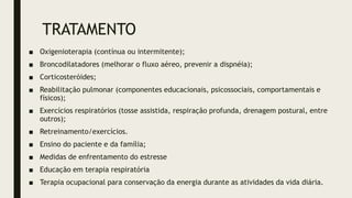 TRATAMENTO
■ Oxigenioterapia (contínua ou intermitente);
■ Broncodilatadores (melhorar o fluxo aéreo, prevenir a dispnéia);
■ Corticosteróides;
■ Reabilitação pulmonar (componentes educacionais, psicossociais, comportamentais e
físicos);
■ Exercícios respiratórios (tosse assistida, respiração profunda, drenagem postural, entre
outros);
■ Retreinamento/exercícios.
■ Ensino do paciente e da família;
■ Medidas de enfrentamento do estresse
■ Educação em terapia respiratória
■ Terapia ocupacional para conservação da energia durante as atividades da vida diária.
 