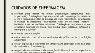 CUIDADOS DE ENFERMAGEM
■ orientar para deixar de fumar (intervenção terapêutica mais
importante). O tabagismo deprime a atividade macrófaga das células e
afeta o mecanismo ciliar de limpeza do trato respiratório, cuja função
é manter as passagens respiratórias livres de irritantes inalados,
bactérias e outras matérias estranhas. O tabagismo também causa um
crescente acúmulo de muco, que produz mais irritação, infecção e
dano para o pulmão.
■ orientar para vacinação;
■ evitar contato com alta concentração de pólen no ar e poluição
ambiental;
■ evitar exposição a extremos de temperatura (elevadas com alto grau
de umidade ou frio intenso);
■ resgate da auto-estima e da sensação de limitação e de impotência
 