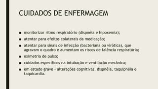 CUIDADOS DE ENFERMAGEM
■ monitorizar ritmo respiratório (dispnéia e hipoxemia);
■ atentar para efeitos colaterais da medicação;
■ atentar para sinais de infecção (bacteriana ou virótica), que
agravam o quadro e aumentam os riscos de falência respiratória;
■ oximetria de pulso;
■ cuidados específicos na intubação e ventilação mecânica;
■ em estado grave - alterações cognitivas, dispnéia, taquipnéia e
taquicardia.
 