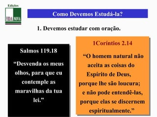 Como Devemos Estudá-la?
1. Devemos estudar com oração.
Salmos 119.18
“Desvenda os meus
olhos, para que eu
contemple as
maravilhas da tua
lei.”
Salmos 119.18
“Desvenda os meus
olhos, para que eu
contemple as
maravilhas da tua
lei.”
1Coríntios 2.14
“O homem natural não
aceita as coisas do
Espírito de Deus,
porque lhe são loucura;
e não pode entendê-las,
porque elas se discernem
espiritualmente.”
1Coríntios 2.14
“O homem natural não
aceita as coisas do
Espírito de Deus,
porque lhe são loucura;
e não pode entendê-las,
porque elas se discernem
espiritualmente.”
Edições
 