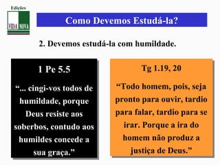 Como Devemos Estudá-la?
2. Devemos estudá-la com humildade.
1 Pe 5.5
“... cingi-vos todos de
humildade, porque
Deus resiste aos
soberbos, contudo aos
humildes concede a
sua graça.”
1 Pe 5.5
“... cingi-vos todos de
humildade, porque
Deus resiste aos
soberbos, contudo aos
humildes concede a
sua graça.”
Tg 1.19, 20
“Todo homem, pois, seja
pronto para ouvir, tardio
para falar, tardio para se
irar. Porque a ira do
homem não produz a
justiça de Deus.”
Tg 1.19, 20
“Todo homem, pois, seja
pronto para ouvir, tardio
para falar, tardio para se
irar. Porque a ira do
homem não produz a
justiça de Deus.”
Edições
 