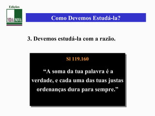 Como Devemos Estudá-la?
3. Devemos estudá-la com a razão.
Sl 119.160
“A soma da tua palavra é a
verdade, e cada uma das tuas justas
ordenanças dura para sempre.”
Sl 119.160
“A soma da tua palavra é a
verdade, e cada uma das tuas justas
ordenanças dura para sempre.”
Edições
 